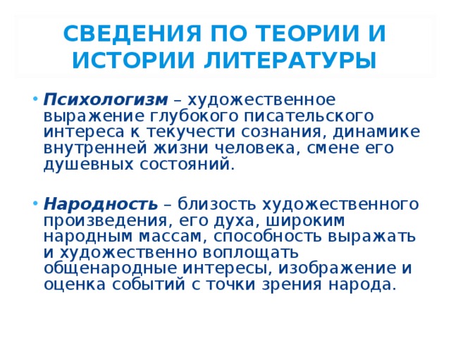 СВЕДЕНИЯ ПО ТЕОРИИ И ИСТОРИИ ЛИТЕРАТУРЫ Психологизм – художественное выражение глубокого писательского интереса к текучести сознания, динамике внутренней жизни человека, смене его душевных состояний. Народность – близость художественного произведения, его духа, широким народным массам, способность выражать и художественно воплощать общенародные интересы, изображение и оценка событий с точки зрения народа. 