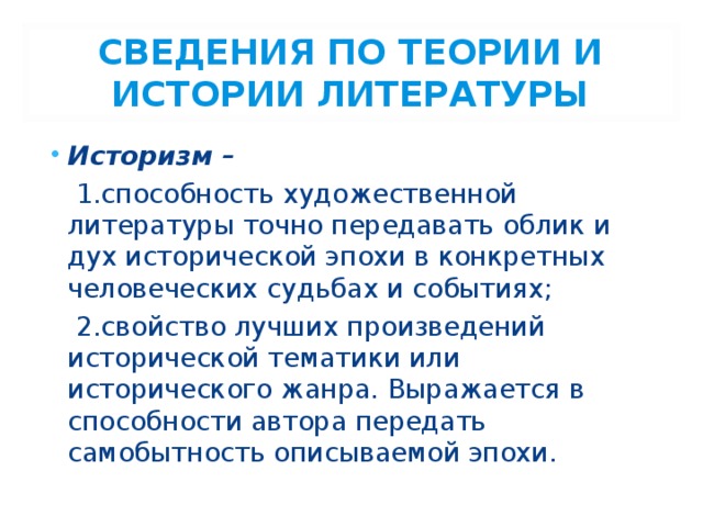 СВЕДЕНИЯ ПО ТЕОРИИ И ИСТОРИИ ЛИТЕРАТУРЫ Историзм –  1.способность художественной литературы точно передавать облик и дух исторической эпохи в конкретных человеческих судьбах и событиях;  2.свойство лучших произведений исторической тематики или исторического жанра. Выражается в способности автора передать самобытность описываемой эпохи. 