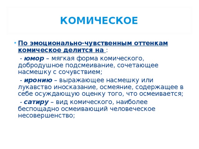 КОМИЧЕСКОЕ По эмоционально-чувственным оттенкам комическое делится на :  - юмор – мягкая форма комического, добродушное подсмеивание, сочетающее насмешку с сочувствием;  - иронию – выражающее насмешку или лукавство иносказание, осмеяние, содержащее в себе осуждающую оценку того, что осмеивается;  - сатиру – вид комического, наиболее беспощадно осмеивающий человеческое несовершенство; 