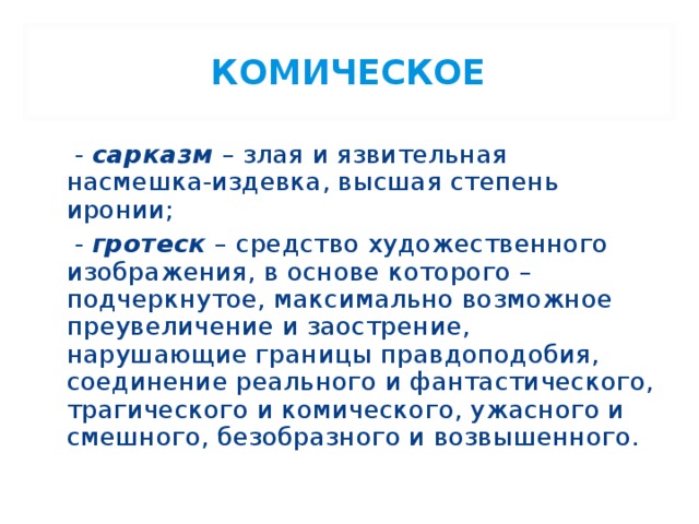 КОМИЧЕСКОЕ  - сарказм  – злая и язвительная насмешка-издевка, высшая степень иронии;  - гротеск – средство художественного изображения, в основе которого – подчеркнутое, максимально возможное преувеличение и заострение, нарушающие границы правдоподобия, соединение реального и фантастического, трагического и комического, ужасного и смешного, безобразного и возвышенного. 