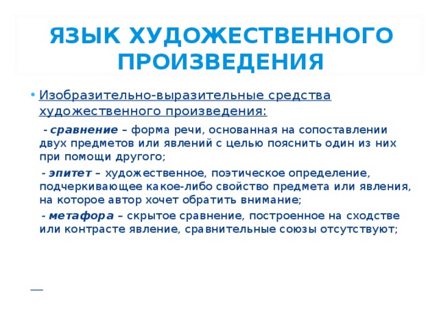 ЯЗЫК ХУДОЖЕСТВЕННОГО ПРОИЗВЕДЕНИЯ Изобразительно-выразительные средства художественного произведения:  - сравнение – форма речи, основанная на сопоставлении двух предметов или явлений с целью пояснить один из них при помощи другого;  - эпитет – художественное, поэтическое определение, подчеркивающее какое-либо свойство предмета или явления, на которое автор хочет обратить внимание;   - метафора – скрытое сравнение, построенное на сходстве или контрасте явление, сравнительные союзы отсутствуют;   