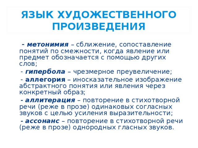 ЯЗЫК ХУДОЖЕСТВЕННОГО ПРОИЗВЕДЕНИЯ  - метонимия – сближение, сопоставление понятий по смежности, когда явление или предмет обозначается с помощью других слов;  - гипербола – чрезмерное преувеличение;  - аллегория – иносказательное изображение абстрактного понятия или явления через конкретный образ;  - аллитерация – повторение в стихотворной речи (реже в прозе) одинаковых согласных звуков с целью усиления выразительности;  - ассонанс – повторение в стихотворной речи (реже в прозе) однородных гласных звуков. 