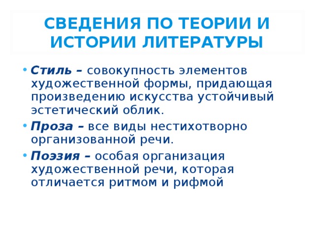 СВЕДЕНИЯ ПО ТЕОРИИ И ИСТОРИИ ЛИТЕРАТУРЫ Стиль – совокупность элементов художественной формы, придающая произведению искусства устойчивый эстетический облик. Проза – все виды нестихотворно организованной речи. Поэзия – особая организация художественной речи, которая отличается ритмом и рифмой 