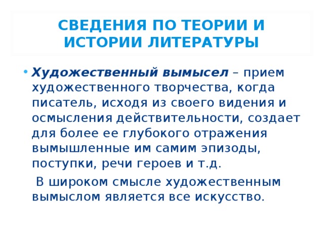 СВЕДЕНИЯ ПО ТЕОРИИ И ИСТОРИИ ЛИТЕРАТУРЫ Художественный вымысел – прием художественного творчества, когда писатель, исходя из своего видения и осмысления действительности, создает для более ее глубокого отражения вымышленные им самим эпизоды, поступки, речи героев и т.д.  В широком смысле художественным вымыслом является все искусство. 