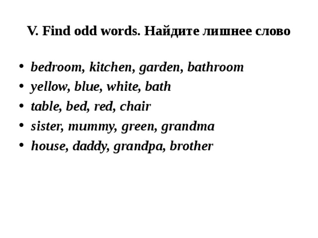 V. Find odd words. Найдите лишнее слово bedroom, kitchen, garden, bathroom yellow, blue, white, bath table, bed, red, chair sister, mummy, green, grandma house, daddy, grandpa, brother 