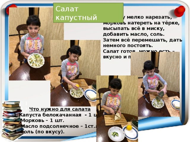 Салат капустный Капусту мелко нарезать, морковь натереть на тёрке, высыпать всё в миску, добавить масло, соль. Затем всё перемешать, дать немного постоять. Салат готов, можно есть – вкусно и полезно.  Что нужно для салата 1.Капуста белокачанная - 1 шт. 2. Морковь – 1 шт. 3. Масло подсолнечное – 1ст.л. 4. Соль (по вкусу). 