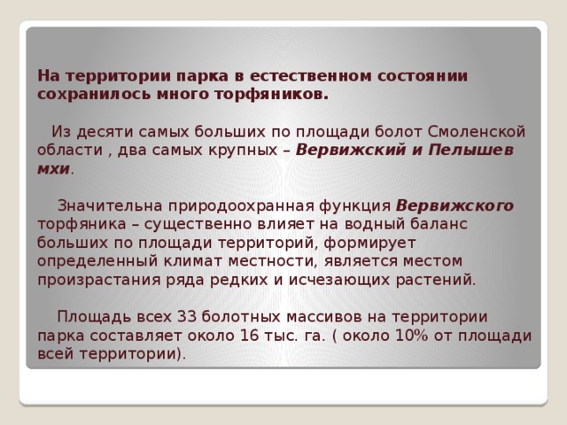 На территории парка в естественном состоянии сохранилось много торфяников.   Из десяти самых больших по площади болот Смоленской области , два самых крупных – Вервижский и Пелышев мхи .   Значительна природоохранная функция Вервижского торфяника – существенно влияет на водный баланс больших по площади территорий, формирует определенный климат местности, является местом произрастания ряда редких и исчезающих растений.   Площадь всех 33 болотных массивов на территории парка составляет около 16 тыс. га. ( около 10% от площади всей территории).   