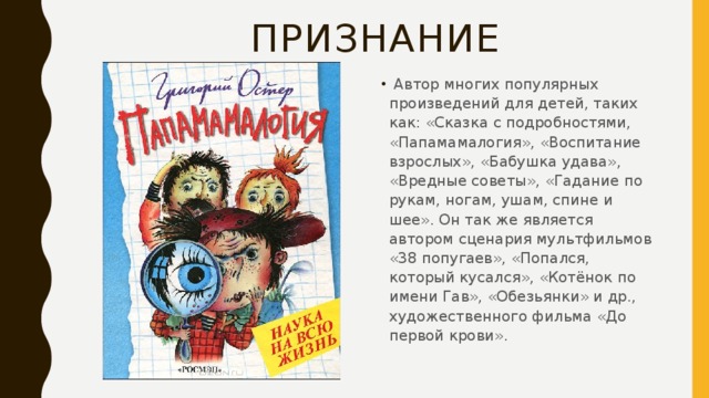 ПРИЗНАНИЕ  Автор многих популярных произведений для детей, таких как: «Сказка с подробностями, «Папамамалогия», «Воспитание взрослых», «Бабушка удава», «Вредные советы», «Гадание по рукам, ногам, ушам, спине и шее». Он так же является автором сценария мультфильмов «38 попугаев», «Попался, который кусался», «Котёнок по имени Гав», «Обезьянки» и др., художественного фильма «До первой крови».    