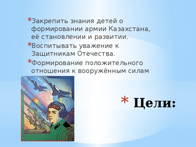Закрепить знания детей о формировании армии Казахстана, её становлении и развитии. Воспитывать уважение к Защитникам Отечества. Формирование положительного отношения к вооружённым силам  Цели: 