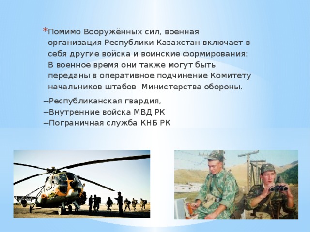 Помимо Вооружённых сил, военная организация Республики Казахстан включает в себя другие войска и воинские формирования: В военное время они также могут быть переданы в оперативное подчинение Комитету начальников штабов Министерства обороны. --Республиканская гвардия,  --Внутренние войска МВД РК  --Пограничная служба КНБ РК 
