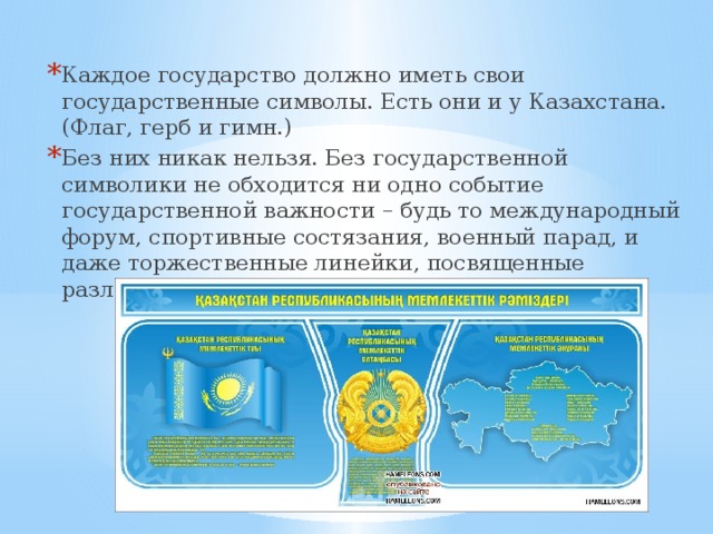 Каждое государство должно иметь свои государственные символы. Есть они и у Казахстана. (Флаг, герб и гимн.) Без них никак нельзя. Без государственной символики не обходится ни одно событие государственной важности – будь то международный форум, спортивные состязания, военный парад, и даже торжественные линейки, посвященные различным важным праздникам в нашей школе. 