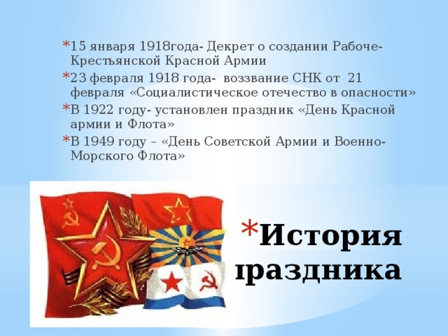 15 января 1918года- Декрет о создании Рабоче- Крестьянской Красной Армии 23 февраля 1918 года- воззвание СНК от 21 февраля «Социалистическое отечество в опасности» В 1922 году- установлен праздник «День Красной армии и Флота» В 1949 году – «День Советской Армии и Военно- Морского Флота» История праздника 