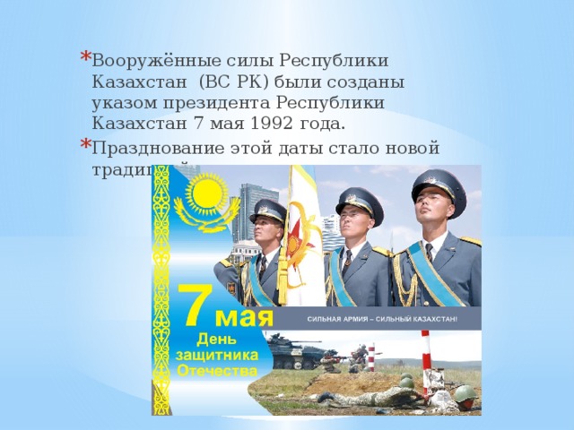 Вооружённые силы Республики Казахстан (ВС РК) были созданы указом президента Республики Казахстан 7 мая 1992 года. Празднование этой даты стало новой традицией казахстанских воинов. 