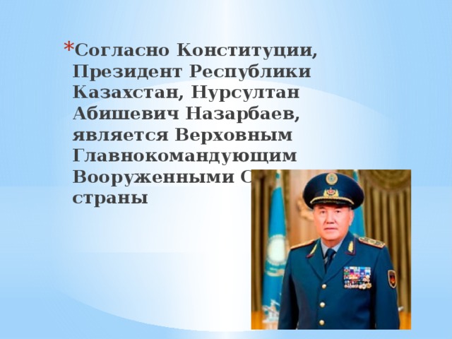 Согласно Конституции, Президент Республики Казахстан, Нурсултан Абишевич Назарбаев, является Верховным Главнокомандующим Вооруженными Силами страны 