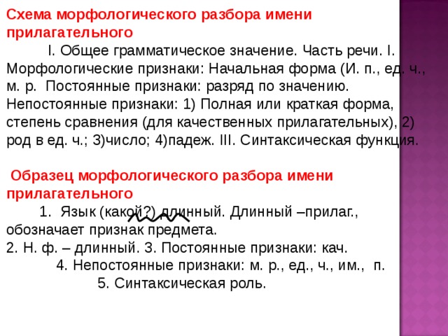 Схема морфологического разбора имени прилагательного I. Общее грамматическое значение. Часть речи. I.  Морфологические признаки: Начальная форма (И. п., ед. ч., м. р. Постоянные признаки: разряд по значению. Непостоянные признаки: 1) Полная или краткая форма, степень сравнения (для качественных прилагательных), 2) род в ед. ч.; 3)число; 4)падеж. III. Синтаксическая функция.  Образец  морфологического разбора имени прилагательного  1.  Язык (какой?) длинный. Длинный –прилаг., обозначает признак предмета. 2. Н. ф. – длинный. 3. Постоянные признаки: кач. 4. Непостоянные признаки: м. р., ед., ч., им., п. 5. Синтаксическая роль. 