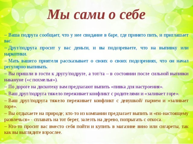 Мы сами о себе  ​  Ваша подруга сообщает, что у нее свидание в баре, где принято пить, и приглашает вас.  ​  Друг/подруга просит у вас деньги, и вы подозреваете, что на выпивку или наркотики.  ​  Мать вашего приятеля рассказывает о своих о своих подозрениях, что он начал регулярно выпивать.  ​  Вы пришли в гости к другу/подруге, а тот/та – в состоянии после сильной выпивки накануне («с похмелья»).  ​  По дороге на дискотеку вам предлагают выпить «пивка для настроения».  ​  Ваш друг/подруга тяжело переживает конфликт с родителями и «заливает горе».  ​  Ваш друг/подруга тяжело переживает конфликт с девушкой/ парнем и «заливает горе».  ​  Вы отдыхаете на природе; кто-то из компании предлагает выпить и «по-настоящему развлечься» - сплавать на тот берег, залезть на дерево, попрыгать с откоса.  ​  Кто-то просит вас вместо себя пойти и купить в магазине вино или сигареты, так как вы выглядите взрослее.