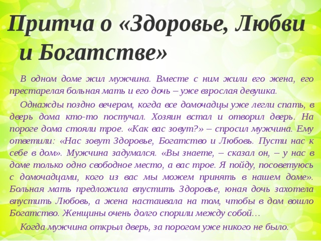 Притча о «Здоровье, Любви и Богатстве» В одном доме жил мужчина. Вместе с ним жили его жена, его престарелая больная мать и его дочь – уже взрослая девушка. Однажды поздно вечером, когда все домочадцы уже легли спать, в дверь дома кто-то постучал. Хозяин встал и отворил дверь. На пороге дома стояли трое. «Как вас зовут?» – спросил мужчина. Ему ответили: «Нас зовут Здоровье, Богатство и Любовь. Пусти нас к себе в дом». Мужчина задумался. «Вы знаете, – сказал он, – у нас в доме только одно свободное место, а вас трое. Я пойду, посоветуюсь с домочадцами, кого из вас мы можем принять в нашем доме». Больная мать предложила впустить Здоровье, юная дочь захотела впустить Любовь, а жена настаивала на том, чтобы в дом вошло Богатство. Женщины очень долго спорили между собой… Когда мужчина открыл дверь, за порогом уже никого не было.