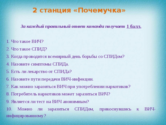 2 станция «Почемучка»     За каждый правильный ответ команда получает 1 балл.   1. Что такое ВИЧ? 2. Что такое СПИД? 3. Когда проводится всемирный день борьбы со СПИДом? 4. Назовите симптомы СПИДа. 5. Есть ли лекарство от СПИДа? 6. Назовите пути передачи ВИЧ-инфекции. 7. Как можно заразиться ВИЧ при употреблении наркотиков? 8. Потребитель наркотиков может заразиться ВИЧ? 9. Является ли тест на ВИЧ анонимным? 10. Можно ли заразиться СПИДом, прикоснувшись к ВИЧ-инфицированному?