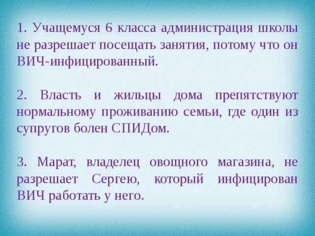 1. Учащемуся 6 класса администрация школы не разрешает посещать занятия, потому что он ВИЧ-инфицированный. 2. Власть и жильцы дома препятствуют нормальному проживанию семьи, где один из супругов болен СПИДом. 3. Марат, владелец овощного магазина, не разрешает Сергею, который инфицирован ВИЧ работать у него.