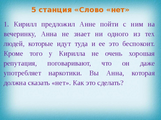 5 станция «Слово «нет» 1. Кирилл предложил Анне пойти с ним на вечеринку, Анна не знает ни одного из тех людей, которые идут туда и ее это беспокоит. Кроме того у Кирилла не очень хорошая репутация, поговаривают, что он даже употребляет наркотики. Вы Анна, которая должна сказать «нет».  Как это сделать?