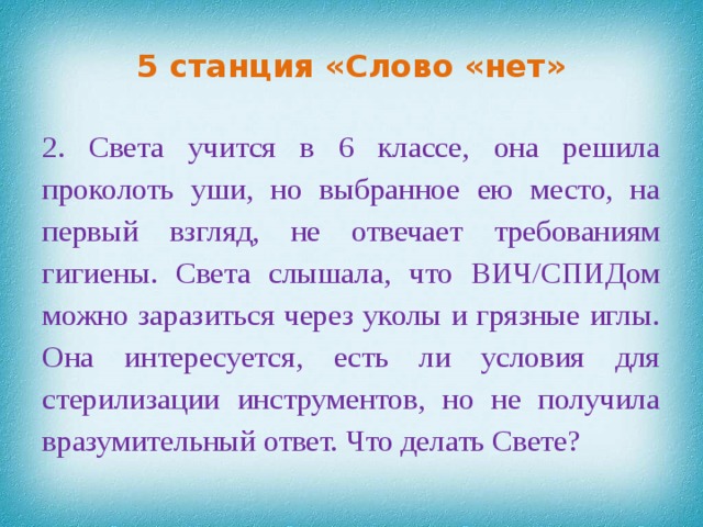 5 станция «Слово «нет» 2. Света учится в 6 классе, она решила проколоть уши, но выбранное ею место, на первый взгляд, не отвечает требованиям гигиены. Света слышала, что ВИЧ/СПИДом можно заразиться через уколы и грязные иглы. Она интересуется, есть ли условия для стерилизации инструментов, но не получила вразумительный ответ. Что делать Свете?