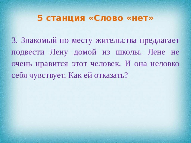 5 станция «Слово «нет» 3. Знакомый по месту жительства предлагает подвести Лену домой из школы. Лене не очень нравится этот человек. И она неловко себя чувствует.  Как ей отказать?