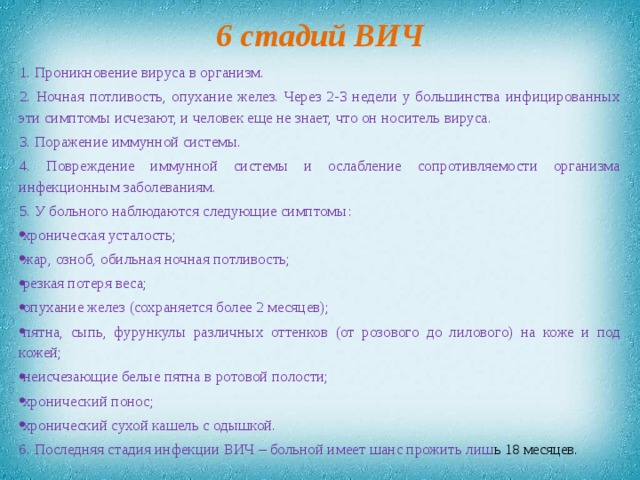 6 стадий ВИЧ 1. Проникновение вируса в организм. 2. Ночная потливость, опухание желез. Через 2-3 недели у большинства инфицированных эти симптомы исчезают, и человек еще не знает, что он носитель вируса. 3. Поражение иммунной системы. 4. Повреждение иммунной системы и ослабление сопротивляемости организма инфекционным заболеваниям. 5. У больного наблюдаются следующие симптомы: хроническая усталость; жар, озноб, обильная ночная потливость; резкая потеря веса; опухание желез (сохраняется более 2 месяцев); пятна, сыпь, фурункулы различных оттенков (от розового до лилового) на коже и под кожей; неисчезающие белые пятна в ротовой полости; хронический понос; хронический сухой кашель с одышкой. 6. Последняя стадия инфекции ВИЧ – больной имеет шанс прожить лиш ь 18 месяцев.