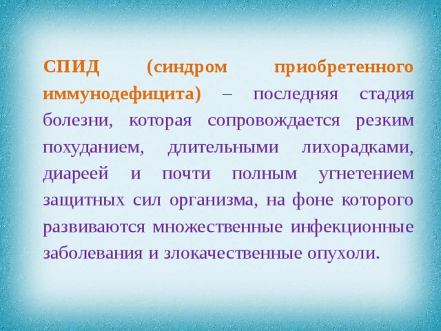 СПИД  (синдром приобретенного иммунодефицита)  – последняя стадия болезни, которая сопровождается резким похуданием, длительными лихорадками, диареей и почти полным угнетением защитных сил организма, на фоне которого развиваются множественные инфекционные заболевания и злокачественные опухоли.