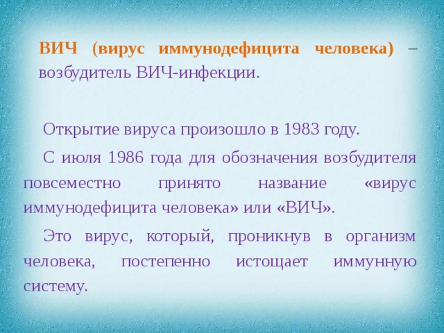 ВИЧ ( вирус иммунодефицита человека)  – возбудитель ВИЧ-инфекции. Открытие вируса произошло в 1983 году. С июля 1986 года для обозначения возбудителя повсеместно принято название «вирус иммунодефицита человека» или «ВИЧ». Это вирус, который, проникнув в организм человека, постепенно истощает иммунную систему.