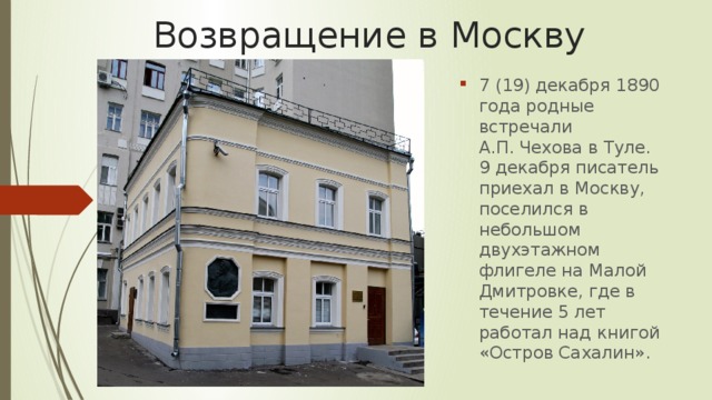Возвращение в Москву 7 (19) декабря 1890 года родные встречали А.П. Чехова в Туле. 9 декабря писатель приехал в Москву, поселился в небольшом двухэтажном флигеле на Малой Дмитровке, где в течение 5 лет работал над книгой «Остров Сахалин». 
