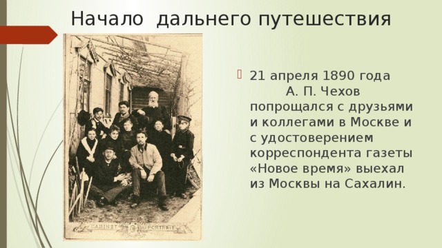 Начало дальнего путешествия 21 апреля 1890 года А. П. Чехов попрощался с друзьями и коллегами в Москве и с удостоверением корреспондента газеты «Новое время» выехал из Москвы на Сахалин. 