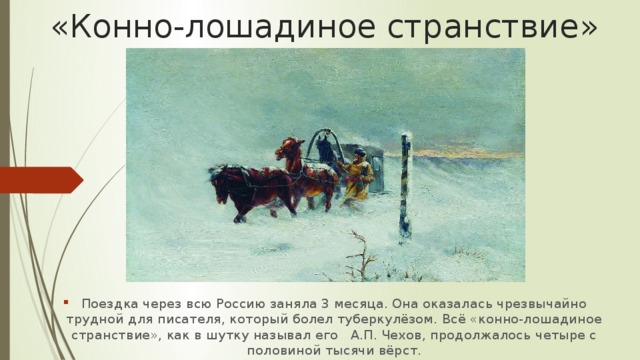 «Конно-лошадиное странствие» Поездка через всю Россию заняла 3 месяца. Она оказалась чрезвычайно трудной для писателя, который болел туберкулёзом. Всё «конно-лошадиное странствие», как в шутку называл его А.П. Чехов, продолжалось четыре с половиной тысячи вёрст. 