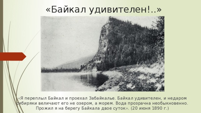 «Байкал удивителен!..» «Я переплыл Байкал и проехал Забайкалье. Байкал удивителен, и недаром сибиряки величают его не озером, а морем. Вода прозрачна необыкновенно. Прожил я на берегу Байкала двое суток». (20 июня 1890 г.) 