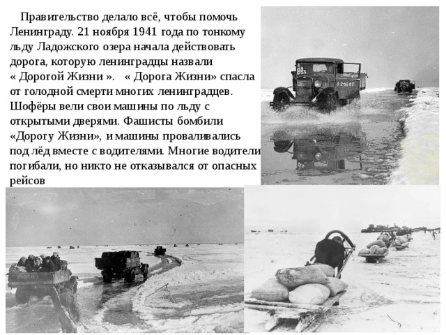     Правительство делало всё, чтобы помочь Ленинграду. 21 ноября 1941 года по тонкому льду Ладожского озера начала действовать дорога, которую ленинградцы назвали « Дорогой Жизни ».   « Дорога Жизни» спасла от голодной смерти многих ленинградцев. Шофёры вели свои машины по льду с открытыми дверями. Фашисты бомбили «Дорогу Жизни», и машины проваливались под лёд вместе с водителями. Многие водители погибали, но никто не отказывался от опасных рейсов 