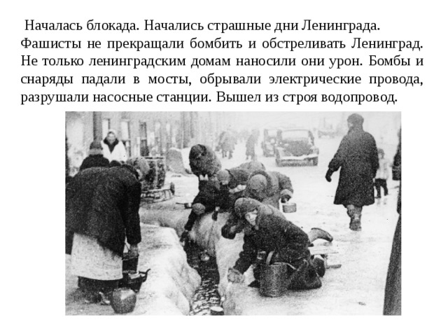  Началась блокада. Начались страшные дни Ленинграда. Фашисты не прекращали бомбить и обстреливать Ленинград. Не только ленинградским домам наносили они урон. Бомбы и снаряды падали в мосты, обрывали электрические провода, разрушали насосные станции. Вышел из строя водопровод. 