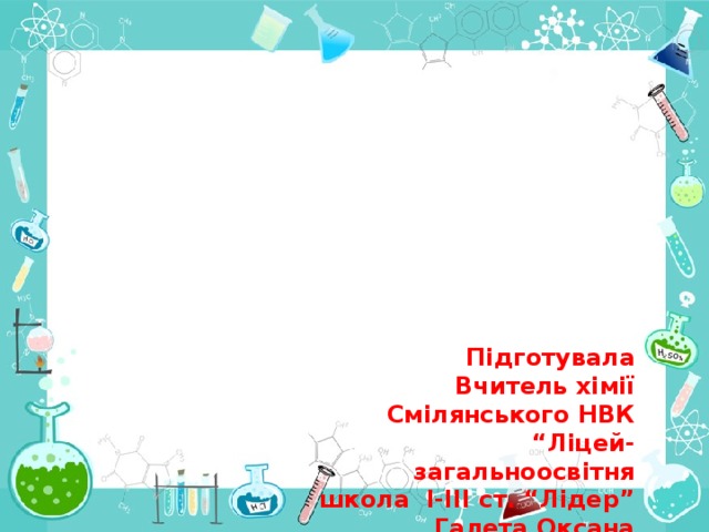 Підготувала Вчитель хімії Смілянського НВК “Ліцей-загальноосвітня школа І-ІІІ ст. “Лідер” Галета Оксана Сергіївна 