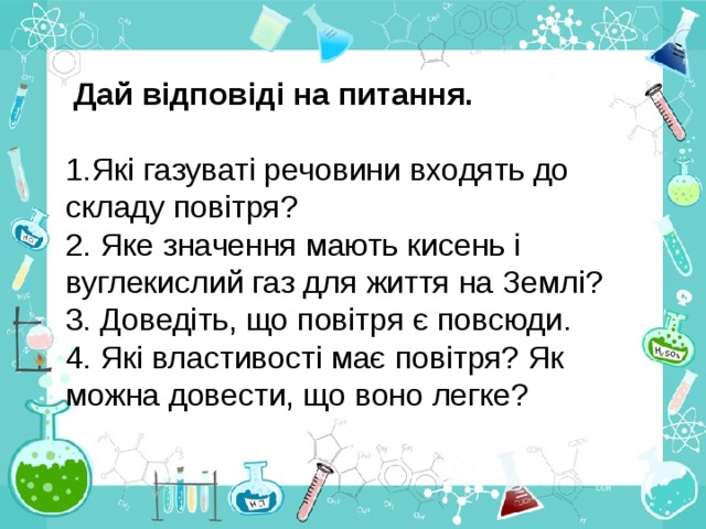  Дай відповіді на питання. 1.Які газуваті речовини входять до складу повітря? 2. Яке значення мають кисень і вуглекислий газ для життя на Землі? 3. Доведіть, що повітря є повсюди. 4. Які властивості має повітря? Як можна довести, що воно легке? 