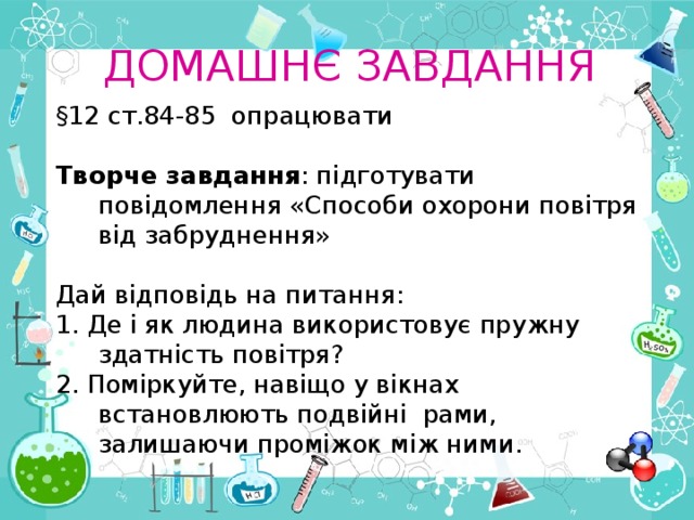 ДОМАШН Є ЗАВДАННЯ §12 ст.84-85 опрацювати  Творче завдання : підготувати повідомлення «Способи охорони повітря від забруднення» Дай відповідь на питання: 1. Де і як людина використовує пружну здатність повітря? 2 . Поміркуйте, навіщо у вікнах встановлюють подвійні  рами, залишаючи проміжок між ними. 