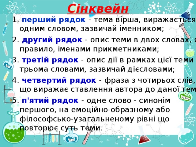 Сінквейн 1. перший рядок - тема вірша, виражається одним словом, зазвичай іменником; 2. другий рядок - опис теми в двох словах, як правило, іменами прикметниками; 3. третій рядок - опис дії в рамках цієї теми трьома словами, зазвичай дієсловами; 4. четвертий рядок - фраза з чотирьох слів, що виражає ставлення автора до даної теми; 5. п'ятий рядок - одне слово - синонім першого, на емоційно-образному або філософсько-узагальненому рівні що повторює суть теми. 