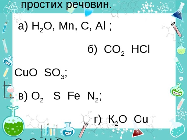 Виберіть формули тільки простих речовин. а) Н 2 О, М n , С, Аl ; б) СО 2 HCl CuO SO 3 ; в) О 2 S Fe N 2 ; г) К 2 О Cu CaO H 2 S 
