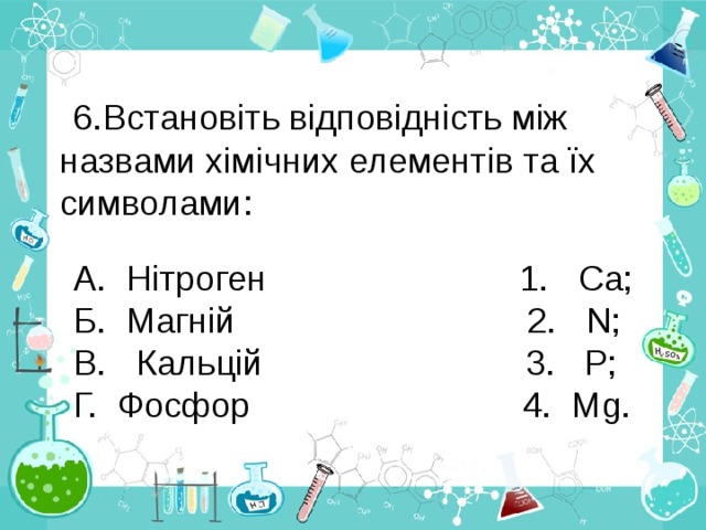 Встановіть відповідність між назвами хімічних елементів та їх символами:  А. Нітроген 1. Са; Б. Магній 2. N; В. Кальцій 3. Р; Г. Фосфор 4. М g . 