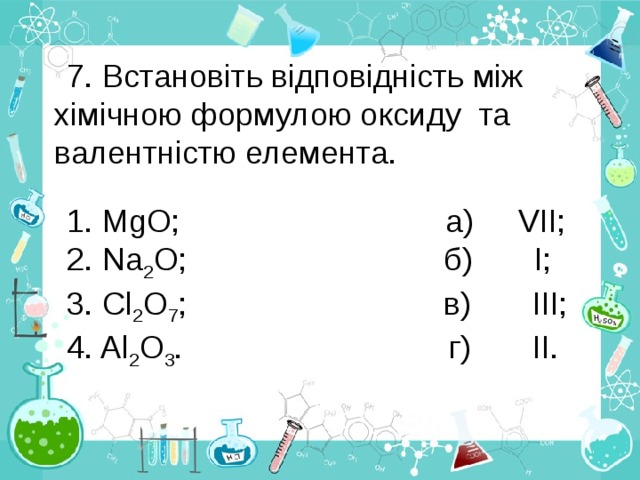 7. Встановіть відповідність між хімічною формулою оксиду та валентністю елемента. 1. MgO; а) VІІ; 2. Na 2 O; б) І; 3. Cl 2 O 7 ; в) ІІІ; 4. Al 2 O 3 . г) ІІ.  