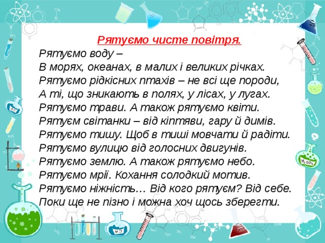 Рятуємо чисте повітря. Рятуємо воду – В морях, океанах, в малих і великих річках. Рятуємо рідкісних птахів – не всі ще породи, А ті, що зникають в полях, у лісах, у лугах. Рятуємо трави. А також рятуємо квіти. Рятуєм світанки – від кіптяви, гару й димів. Рятуємо тишу. Щоб в тиші мовчати й радіти. Рятуємо вулицю від голосних двигунів. Рятуємо землю. А також рятуємо небо. Рятуємо мрії. Кохання солодкий мотив. Рятуємо ніжність… Від кого рятуєм? Від себе. Поки ще не пізно і можна хоч щось зберегти. 