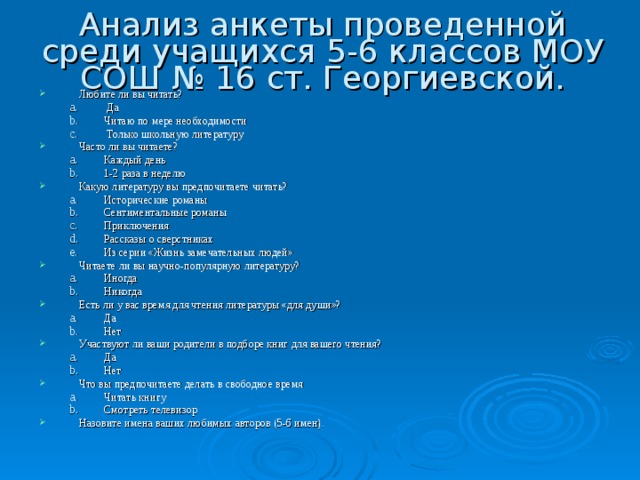 Анализ анкеты проведенной среди учащихся 5-6 классов МОУ СОШ № 16 ст. Георгиевской. Любите ли вы читать?  Да  Да Читаю по мере необходимости Читаю по мере необходимости  Только школьную литературу  Только школьную литературу Часто ли вы читаете? Каждый день 1-2 раза в неделю Каждый день 1-2 раза в неделю Какую литературу вы предпочитаете читать? Исторические романы Сентиментальные романы Приключения Рассказы о сверстниках Из серии «Жизнь замечательных людей» Исторические романы Сентиментальные романы Приключения Рассказы о сверстниках Из серии «Жизнь замечательных людей» Читаете ли вы научно-популярную литературу? Иногда Никогда Иногда Никогда Есть ли у вас время для чтения литературы «для души»? Да Нет Да Нет Участвуют ли ваши родители в подборе книг для вашего чтения? Да Нет Да Нет Что вы предпочитаете делать в свободное время Читать книгу Смотреть телевизор Читать книгу Смотреть телевизор Назовите имена ваших любимых авторов (5-6 имен). 