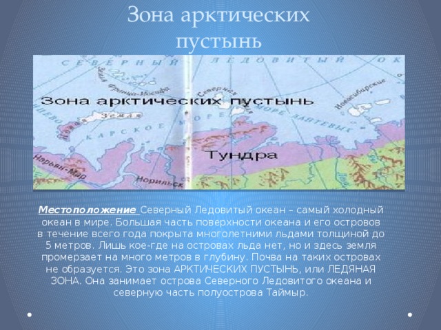 Зона арктических пустынь Местоположение Северный Ледовитый океан – самый холодный океан в мире. Большая часть поверхности океана и его островов в течение всего года покрыта многолетними льдами толщиной до 5 метров. Лишь кое-где на островах льда нет, но и здесь земля промерзает на много метров в глубину. Почва на таких островах не образуется. Это зона АРКТИЧЕСКИХ ПУСТЫНЬ, или ЛЕДЯНАЯ ЗОНА. Она занимает острова Северного Ледовитого океана и северную часть полуострова Таймыр. 