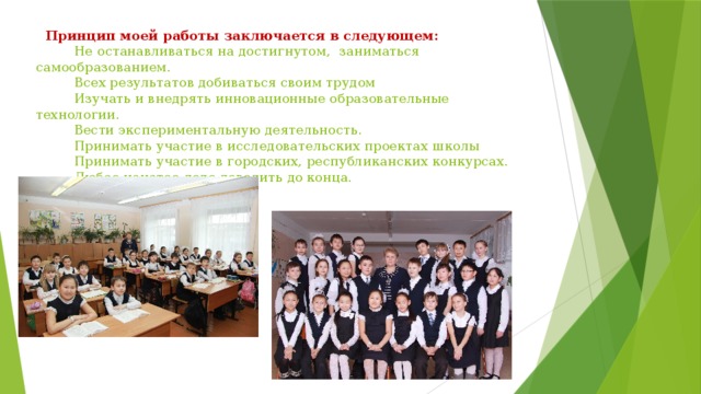  Принцип моей работы заключается в следующем:  Не останавливаться на достигнутом, заниматься самообразованием.  Всех результатов добиваться своим трудом  Изучать и внедрять инновационные образовательные технологии.  Вести экспериментальную деятельность.  Принимать участие в исследовательских проектах школы  Принимать участие в городских, республиканских конкурсах.  Любое начатое дело доводить до конца. 