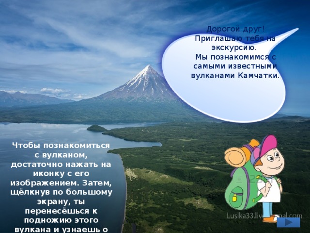 Дорогой друг! Приглашаю тебя на экскурсию. Мы познакомимся с самыми известными вулканами Камчатки. Чтобы познакомиться с вулканом, достаточно нажать на иконку с его изображением. Затем, щёлкнув по большому экрану, ты перенесёшься к подножию этого вулкана и узнаешь о нём много интересного. 