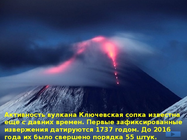 Активность вулкана Ключевская сопка известна еще с давних времен. Первые зафиксированные извержения датируются 1737 годом. До 2016 года их было свершено порядка 55 штук. 