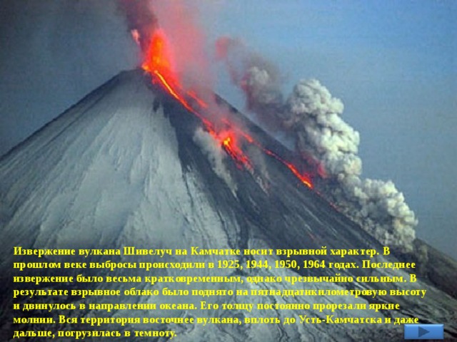 Извержение вулкана Шивелуч на Камчатке носит взрывной характер. В прошлом веке выбросы происходили в 1925, 1944, 1950, 1964 годах. Последнее извержение было весьма кратковременным, однако чрезвычайно сильным. В результате взрывное облако было поднято на пятнадцатикилометровую высоту и двинулось в направлении океана. Его толщу постоянно прорезали яркие молнии. Вся территория восточнее вулкана, вплоть до Усть-Камчатска и даже дальше, погрузилась в темноту. 