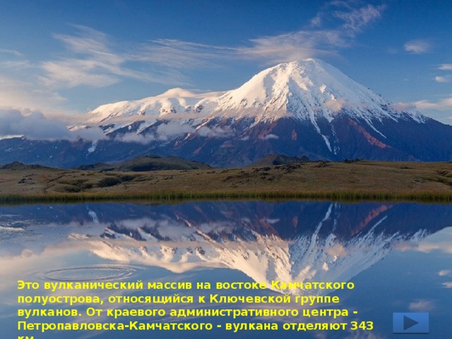 Это вулканический массив на востоке Камчатского полуострова, относящийся к Ключевской группе вулканов. От краевого административного центра - Петропавловска-Камчатского - вулкана отделяют 343 км. 